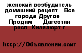 женский возбудитель домашний рецепт - Все города Другое » Продам   . Дагестан респ.,Кизилюрт г.